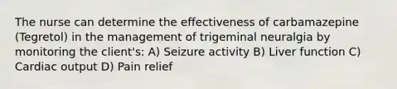 The nurse can determine the effectiveness of carbamazepine (Tegretol) in the management of trigeminal neuralgia by monitoring the client's: A) Seizure activity B) Liver function C) Cardiac output D) Pain relief