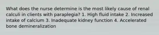 What does the nurse determine is the most likely cause of renal calculi in clients with paraplegia? 1. High fluid intake 2. Increased intake of calcium 3. Inadequate kidney function 4. Accelerated bone demineralization