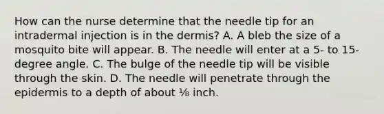 How can the nurse determine that the needle tip for an intradermal injection is in the dermis? A. A bleb the size of a mosquito bite will appear. B. The needle will enter at a 5- to 15-degree angle. C. The bulge of the needle tip will be visible through the skin. D. The needle will penetrate through the epidermis to a depth of about ⅛ inch.