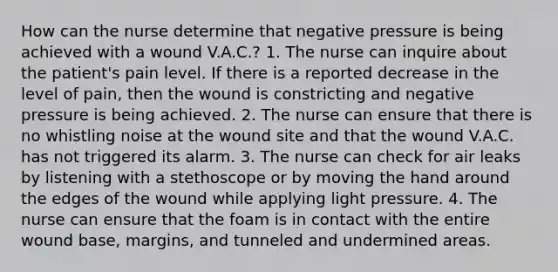 How can the nurse determine that negative pressure is being achieved with a wound V.A.C.? 1. The nurse can inquire about the patient's pain level. If there is a reported decrease in the level of pain, then the wound is constricting and negative pressure is being achieved. 2. The nurse can ensure that there is no whistling noise at the wound site and that the wound V.A.C. has not triggered its alarm. 3. The nurse can check for air leaks by listening with a stethoscope or by moving the hand around the edges of the wound while applying light pressure. 4. The nurse can ensure that the foam is in contact with the entire wound base, margins, and tunneled and undermined areas.