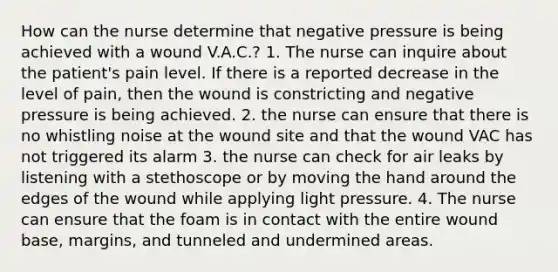 How can the nurse determine that negative pressure is being achieved with a wound V.A.C.? 1. The nurse can inquire about the patient's pain level. If there is a reported decrease in the level of pain, then the wound is constricting and negative pressure is being achieved. 2. the nurse can ensure that there is no whistling noise at the wound site and that the wound VAC has not triggered its alarm 3. the nurse can check for air leaks by listening with a stethoscope or by moving the hand around the edges of the wound while applying light pressure. 4. The nurse can ensure that the foam is in contact with the entire wound base, margins, and tunneled and undermined areas.