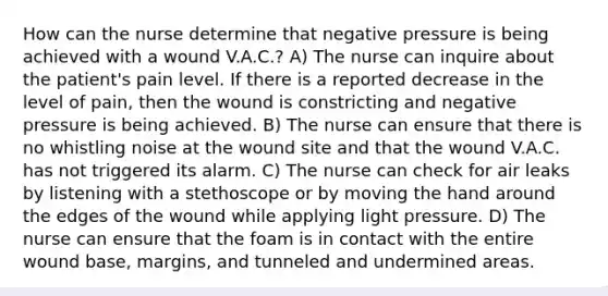 How can the nurse determine that negative pressure is being achieved with a wound V.A.C.? A) The nurse can inquire about the patient's pain level. If there is a reported decrease in the level of pain, then the wound is constricting and negative pressure is being achieved. B) The nurse can ensure that there is no whistling noise at the wound site and that the wound V.A.C. has not triggered its alarm. C) The nurse can check for air leaks by listening with a stethoscope or by moving the hand around the edges of the wound while applying light pressure. D) The nurse can ensure that the foam is in contact with the entire wound base, margins, and tunneled and undermined areas.