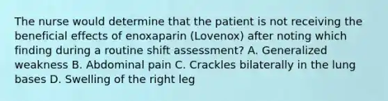 The nurse would determine that the patient is not receiving the beneficial effects of enoxaparin (Lovenox) after noting which finding during a routine shift assessment? A. Generalized weakness B. Abdominal pain C. Crackles bilaterally in the lung bases D. Swelling of the right leg