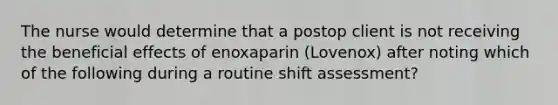 The nurse would determine that a postop client is not receiving the beneficial effects of enoxaparin (Lovenox) after noting which of the following during a routine shift assessment?