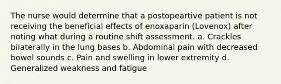 The nurse would determine that a postopeartive patient is not receiving the beneficial effects of enoxaparin (Lovenox) after noting what during a routine shift assessment. a. Crackles bilaterally in the lung bases b. Abdominal pain with decreased bowel sounds c. Pain and swelling in lower extremity d. Generalized weakness and fatigue