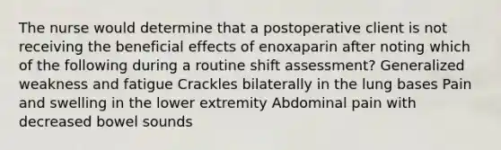 The nurse would determine that a postoperative client is not receiving the beneficial effects of enoxaparin after noting which of the following during a routine shift assessment? Generalized weakness and fatigue Crackles bilaterally in the lung bases Pain and swelling in the lower extremity Abdominal pain with decreased bowel sounds