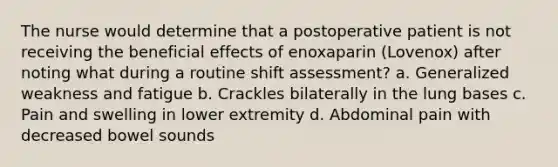 The nurse would determine that a postoperative patient is not receiving the beneficial effects of enoxaparin (Lovenox) after noting what during a routine shift assessment? a. Generalized weakness and fatigue b. Crackles bilaterally in the lung bases c. Pain and swelling in lower extremity d. Abdominal pain with decreased bowel sounds