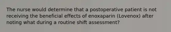 The nurse would determine that a postoperative patient is not receiving the beneficial effects of enoxaparin (Lovenox) after noting what during a routine shift assessment?