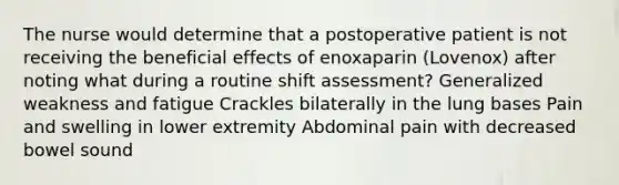 The nurse would determine that a postoperative patient is not receiving the beneficial effects of enoxaparin (Lovenox) after noting what during a routine shift assessment? Generalized weakness and fatigue Crackles bilaterally in the lung bases Pain and swelling in lower extremity Abdominal pain with decreased bowel sound