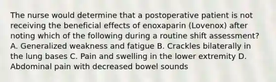 The nurse would determine that a postoperative patient is not receiving the beneficial effects of enoxaparin (Lovenox) after noting which of the following during a routine shift assessment? A. Generalized weakness and fatigue B. Crackles bilaterally in the lung bases C. Pain and swelling in the lower extremity D. Abdominal pain with decreased bowel sounds