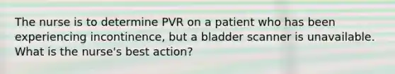 The nurse is to determine PVR on a patient who has been experiencing incontinence, but a bladder scanner is unavailable. What is the nurse's best action?