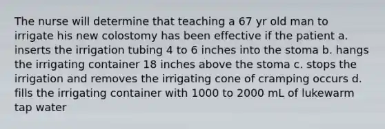 The nurse will determine that teaching a 67 yr old man to irrigate his new colostomy has been effective if the patient a. inserts the irrigation tubing 4 to 6 inches into the stoma b. hangs the irrigating container 18 inches above the stoma c. stops the irrigation and removes the irrigating cone of cramping occurs d. fills the irrigating container with 1000 to 2000 mL of lukewarm tap water