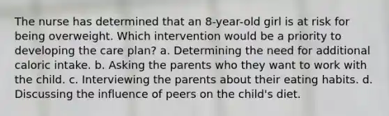 The nurse has determined that an 8-year-old girl is at risk for being overweight. Which intervention would be a priority to developing the care plan? a. Determining the need for additional caloric intake. b. Asking the parents who they want to work with the child. c. Interviewing the parents about their eating habits. d. Discussing the influence of peers on the child's diet.