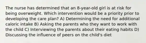 The nurse has determined that an 8-year-old girl is at risk for being overweight. Which intervention would be a priority prior to developing the care plan? A) Determining the need for additional caloric intake B) Asking the parents who they want to work with the child C) Interviewing the parents about their eating habits D) Discussing the influence of peers on the child's diet