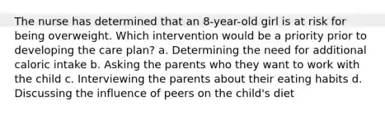 The nurse has determined that an 8-year-old girl is at risk for being overweight. Which intervention would be a priority prior to developing the care plan? a. Determining the need for additional caloric intake b. Asking the parents who they want to work with the child c. Interviewing the parents about their eating habits d. Discussing the influence of peers on the child's diet