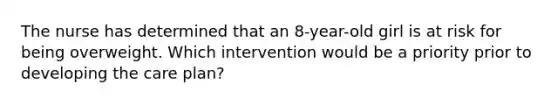 The nurse has determined that an 8-year-old girl is at risk for being overweight. Which intervention would be a priority prior to developing the care plan?