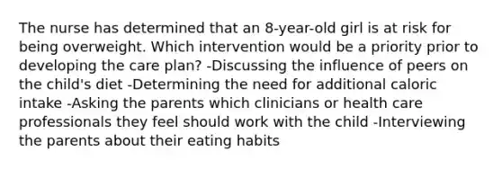 The nurse has determined that an 8-year-old girl is at risk for being overweight. Which intervention would be a priority prior to developing the care plan? -Discussing the influence of peers on the child's diet -Determining the need for additional caloric intake -Asking the parents which clinicians or health care professionals they feel should work with the child -Interviewing the parents about their eating habits