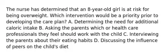 The nurse has determined that an 8-year-old girl is at risk for being overweight. Which intervention would be a priority prior to developing the care plan? A. Determining the need for additional caloric intake B. Asking the parents which or health care professionals they feel should work with the child C. Interviewing the parents about their eating habits D. Discussing the influence of peers on the child's diet