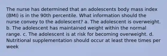 The nurse has determined that an adolescents body mass index (BMI) is in the 90th percentile. What information should the nurse convey to the adolescent? a. The adolescent is overweight. b. The adolescent has maintained weight within the normal range. c. The adolescent is at risk for becoming overweight. d. Nutritional supplementation should occur at least three times per week