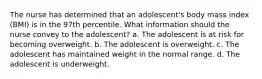 The nurse has determined that an adolescent's body mass index (BMI) is in the 97th percentile. What information should the nurse convey to the adolescent? a. The adolescent is at risk for becoming overweight. b. The adolescent is overweight. c. The adolescent has maintained weight in the normal range. d. The adolescent is underweight.