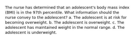 The nurse has determined that an adolescent's body mass index (BMI) is in the 97th percentile. What information should the nurse convey to the adolescent? a. The adolescent is at risk for becoming overweight. b. The adolescent is overweight. c. The adolescent has maintained weight in the normal range. d. The adolescent is underweight.