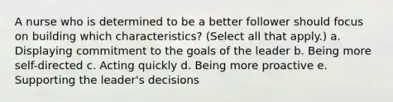 A nurse who is determined to be a better follower should focus on building which characteristics? (Select all that apply.) a. Displaying commitment to the goals of the leader b. Being more self-directed c. Acting quickly d. Being more proactive e. Supporting the leader's decisions