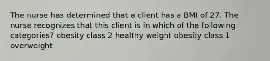 The nurse has determined that a client has a BMI of 27. The nurse recognizes that this client is in which of the following categories? obesity class 2 healthy weight obesity class 1 overweight