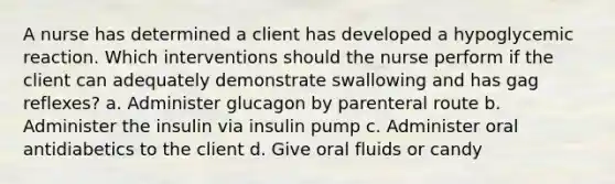 A nurse has determined a client has developed a hypoglycemic reaction. Which interventions should the nurse perform if the client can adequately demonstrate swallowing and has gag reflexes? a. Administer glucagon by parenteral route b. Administer the insulin via insulin pump c. Administer oral antidiabetics to the client d. Give oral fluids or candy