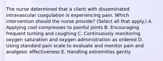 The nurse determined that a client with disseminated intravascular coagulation is experiencing pain. Which intervention should the nurse​ provide? (Select all that​ apply.) A. Applying cool compresses to painful joints B. Encouraging frequent turning and coughing C. Continuously monitoring oxygen saturation and oxygen administration as ordered D. Using standard pain scale to evaluate and monitor pain and analgesic effectiveness E. Handling extremities gently