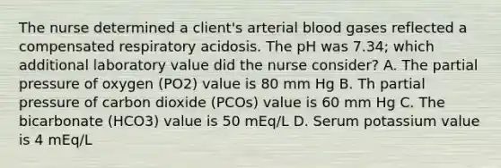 The nurse determined a client's arterial blood gases reflected a compensated respiratory acidosis. The pH was 7.34; which additional laboratory value did the nurse consider? A. The partial pressure of oxygen (PO2) value is 80 mm Hg B. Th partial pressure of carbon dioxide (PCOs) value is 60 mm Hg C. The bicarbonate (HCO3) value is 50 mEq/L D. Serum potassium value is 4 mEq/L