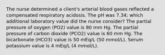 The nurse determined a client's arterial blood gases reflected a compensated respiratory acidosis. The pH was 7.34; which additional laboratory value did the nurse consider? The partial pressure of oxygen (PO2) value is 80 mm Hg. The partial pressure of carbon dioxide (PCO2) value is 60 mm Hg. The bicarbonate (HCO3) value is 50 mEq/L (50 mmol/L). Serum potassium value is 4 mEq/L (4 mmol/L).