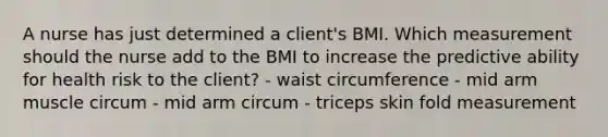 A nurse has just determined a client's BMI. Which measurement should the nurse add to the BMI to increase the predictive ability for health risk to the client? - waist circumference - mid arm muscle circum - mid arm circum - triceps skin fold measurement