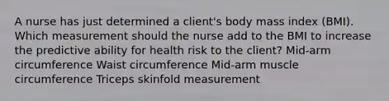 A nurse has just determined a client's body mass index (BMI). Which measurement should the nurse add to the BMI to increase the predictive ability for health risk to the client? Mid-arm circumference Waist circumference Mid-arm muscle circumference Triceps skinfold measurement