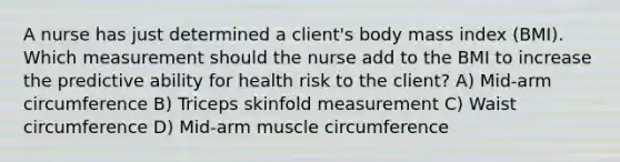 A nurse has just determined a client's body mass index (BMI). Which measurement should the nurse add to the BMI to increase the predictive ability for health risk to the client? A) Mid-arm circumference B) Triceps skinfold measurement C) Waist circumference D) Mid-arm muscle circumference