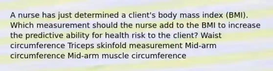 A nurse has just determined a client's body mass index (BMI). Which measurement should the nurse add to the BMI to increase the predictive ability for health risk to the client? Waist circumference Triceps skinfold measurement Mid-arm circumference Mid-arm muscle circumference