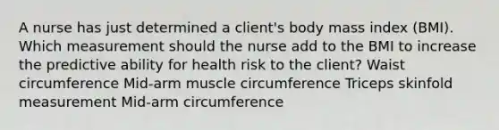 A nurse has just determined a client's body mass index (BMI). Which measurement should the nurse add to the BMI to increase the predictive ability for health risk to the client? Waist circumference Mid-arm muscle circumference Triceps skinfold measurement Mid-arm circumference