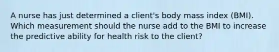 A nurse has just determined a client's body mass index (BMI). Which measurement should the nurse add to the BMI to increase the predictive ability for health risk to the client?