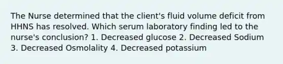 The Nurse determined that the client's fluid volume deficit from HHNS has resolved. Which serum laboratory finding led to the nurse's conclusion? 1. Decreased glucose 2. Decreased Sodium 3. Decreased Osmolality 4. Decreased potassium