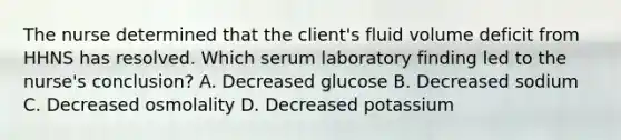 The nurse determined that the client's fluid volume deficit from HHNS has resolved. Which serum laboratory finding led to the nurse's conclusion? A. Decreased glucose B. Decreased sodium C. Decreased osmolality D. Decreased potassium