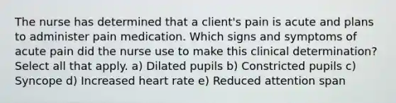 The nurse has determined that a client's pain is acute and plans to administer pain medication. Which signs and symptoms of acute pain did the nurse use to make this clinical determination? Select all that apply. a) Dilated pupils b) Constricted pupils c) Syncope d) Increased heart rate e) Reduced attention span