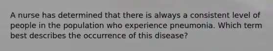 A nurse has determined that there is always a consistent level of people in the population who experience pneumonia. Which term best describes the occurrence of this disease?