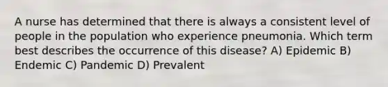 A nurse has determined that there is always a consistent level of people in the population who experience pneumonia. Which term best describes the occurrence of this disease? A) Epidemic B) Endemic C) Pandemic D) Prevalent