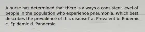 A nurse has determined that there is always a consistent level of people in the population who experience pneumonia. Which best describes the prevalence of this disease? a. Prevalent b. Endemic c. Epidemic d. Pandemic