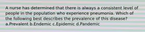 A nurse has determined that there is always a consistent level of people in the population who experience pneumonia. Which of the following best describes the prevalence of this disease? a.Prevalent b.Endemic c.Epidemic d.Pandemic