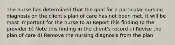 The nurse has determined that the goal for a particular nursing diagnosis on the client's plan of care has not been met. It will be most important for the nurse to a) Report this finding to the provider b) Note this finding in the client's record c) Revise the plan of care d) Remove the nursing diagnosis from the plan