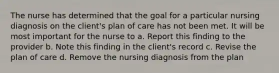 The nurse has determined that the goal for a particular nursing diagnosis on the client's plan of care has not been met. It will be most important for the nurse to a. Report this finding to the provider b. Note this finding in the client's record c. Revise the plan of care d. Remove the nursing diagnosis from the plan