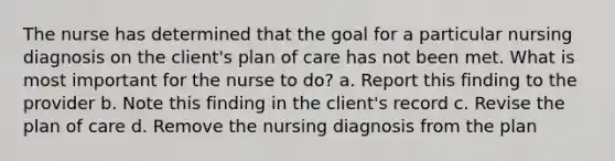 The nurse has determined that the goal for a particular nursing diagnosis on the client's plan of care has not been met. What is most important for the nurse to do? a. Report this finding to the provider b. Note this finding in the client's record c. Revise the plan of care d. Remove the nursing diagnosis from the plan