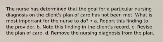 The nurse has determined that the goal for a particular nursing diagnosis on the client's plan of care has not been met. What is most important for the nurse to do? • a. Report this finding to the provider. b. Note this finding in the client's record. c. Revise the plan of care. d. Remove the nursing diagnosis from the plan.