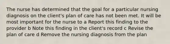 The nurse has determined that the goal for a particular nursing diagnosis on the client's plan of care has not been met. It will be most important for the nurse to a Report this finding to the provider b Note this finding in the client's record c Revise the plan of care d Remove the nursing diagnosis from the plan