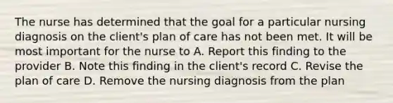 The nurse has determined that the goal for a particular nursing diagnosis on the client's plan of care has not been met. It will be most important for the nurse to A. Report this finding to the provider B. Note this finding in the client's record C. Revise the plan of care D. Remove the nursing diagnosis from the plan